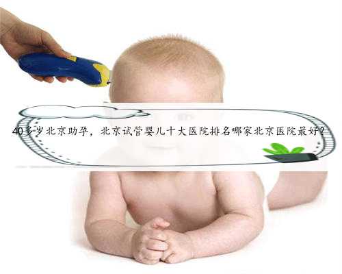 40多岁北京助孕，北京试管婴儿十大医院排名哪家北京医院最好？