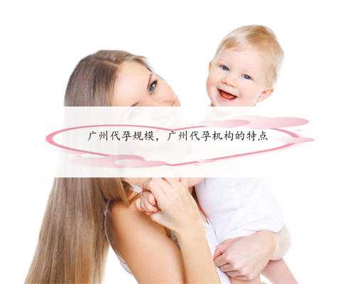 广州代孕规模，广州代孕机构的特点