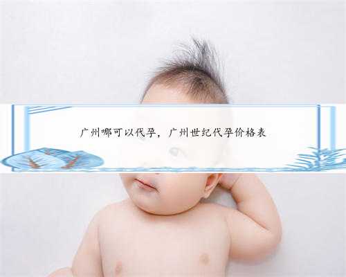 广州哪可以代孕，广州世纪代孕价格表