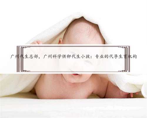 广州代生总部，广州科学供卵代生小孩：专业的代孕生育机构