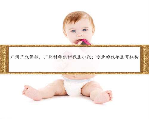 广州三代供卵，广州科学供卵代生小孩：专业的代孕生育机构