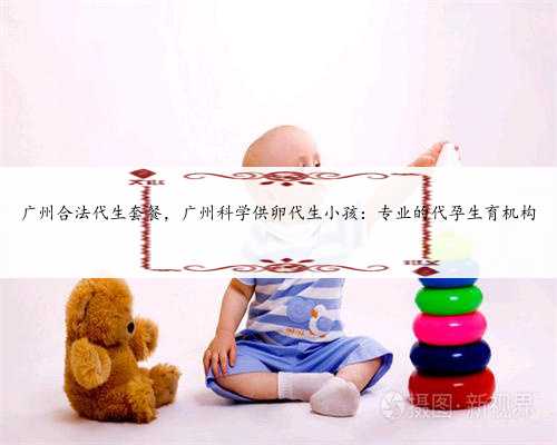 广州合法代生套餐，广州科学供卵代生小孩：专业的代孕生育机构