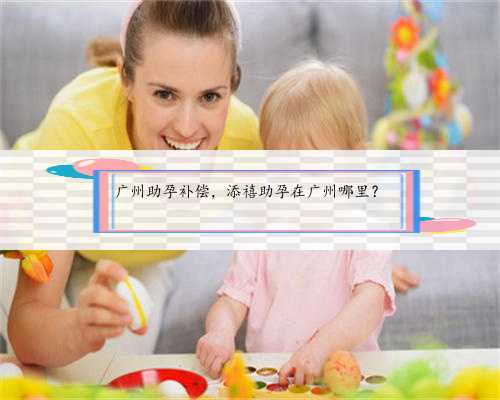 广州助孕补偿，添禧助孕在广州哪里？