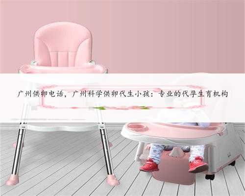 广州供卵电话，广州科学供卵代生小孩：专业的代孕生育机构