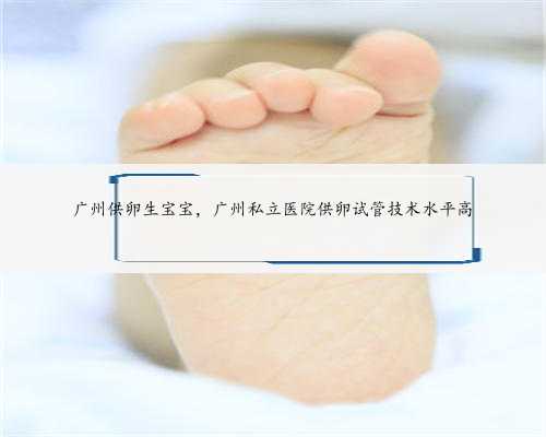 广州供卵生宝宝，广州私立医院供卵试管技术水平高