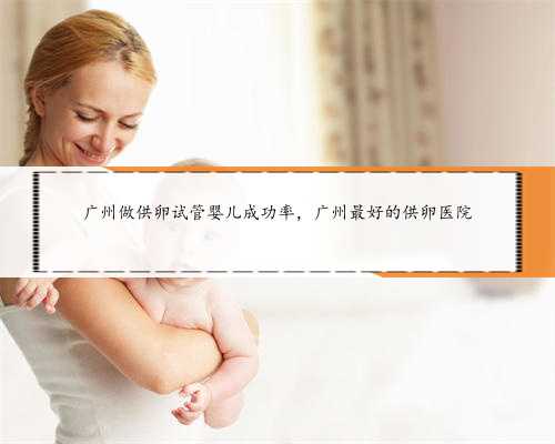 广州做供卵试管婴儿成功率，广州最好的供卵医院