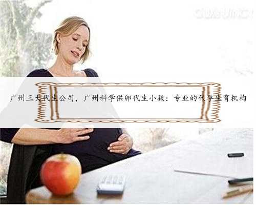 广州三大代生公司，广州科学供卵代生小孩：专业的代孕生育机构