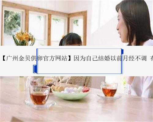 广州正规的代生网站,【广州金贝供卵官方网站】因为自己结婚以前月经不调 有