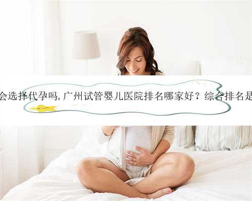 广东你会选择代孕吗,广州试管婴儿医院排名哪家好？综合排名是怎样？