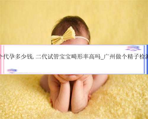 广州做个代孕多少钱,二代试管宝宝畸形率高吗_广州做个精子检测多少钱
