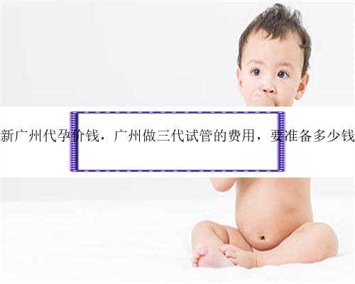 最新广州代孕价钱，广州做三代试管的费用，要准备多少钱？