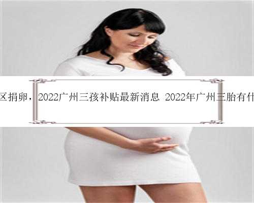 广州地区捐卵，2022广州三孩补贴最新消息 2022年广州三胎有什么条件
