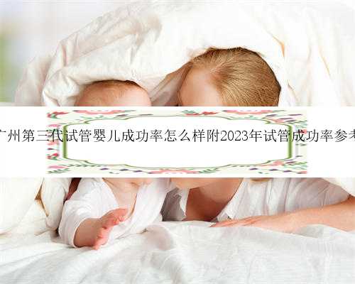 广州第三代试管婴儿成功率怎么样附2023年试管成功率参考