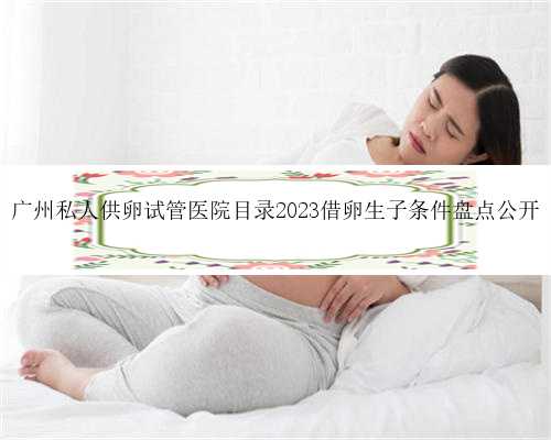 广州私人供卵试管医院目录2023借卵生子条件盘点公开