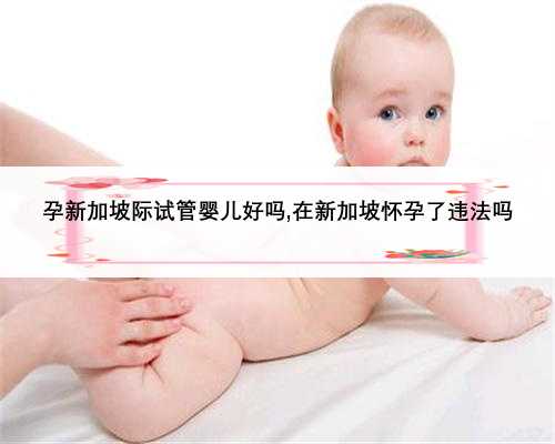 孕新加坡际试管婴儿好吗,在新加坡怀孕了违法吗