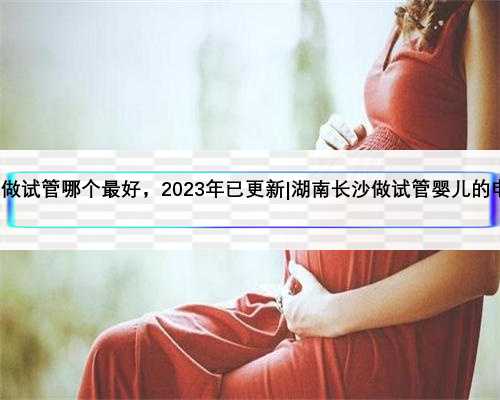 湖南长沙做试管哪个最好，2023年已更新|湖南长沙做试管婴儿的电话多少?